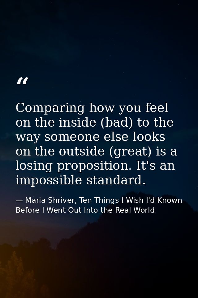 Comparing how you feel on the inside (bad) to the way someone else looks on the outside (great) is a losing proposition. — Maria Shriver, Ten Things I Wish I'd Known Before I Went Out Into the Real World