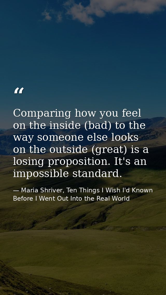 Comparing how you feel on the inside (bad) to the way someone else looks on the outside (great) is a losing proposition. — Maria Shriver, Ten Things I Wish I'd Known Before I Went Out Into the Real World