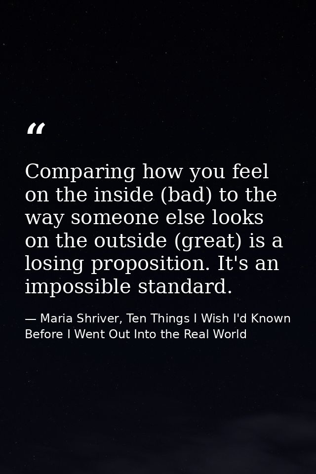 Comparing how you feel on the inside (bad) to the way someone else looks on the outside (great) is a losing proposition. — Maria Shriver, Ten Things I Wish I'd Known Before I Went Out Into the Real World