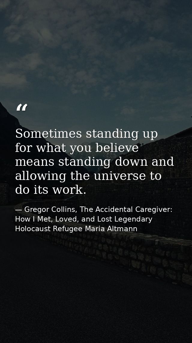 Sometimes standing up for what you believe means standing down and allowing the universe to do its work. — Gregor Collins, The Accidental Caregiver: How I Met, Loved, and Lost Legendary Holocaust Refugee Maria Altmann