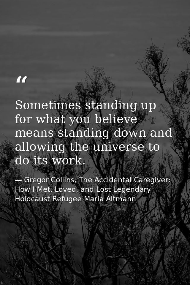 Sometimes standing up for what you believe means standing down and allowing the universe to do its work. — Gregor Collins, The Accidental Caregiver: How I Met, Loved, and Lost Legendary Holocaust Refugee Maria Altmann