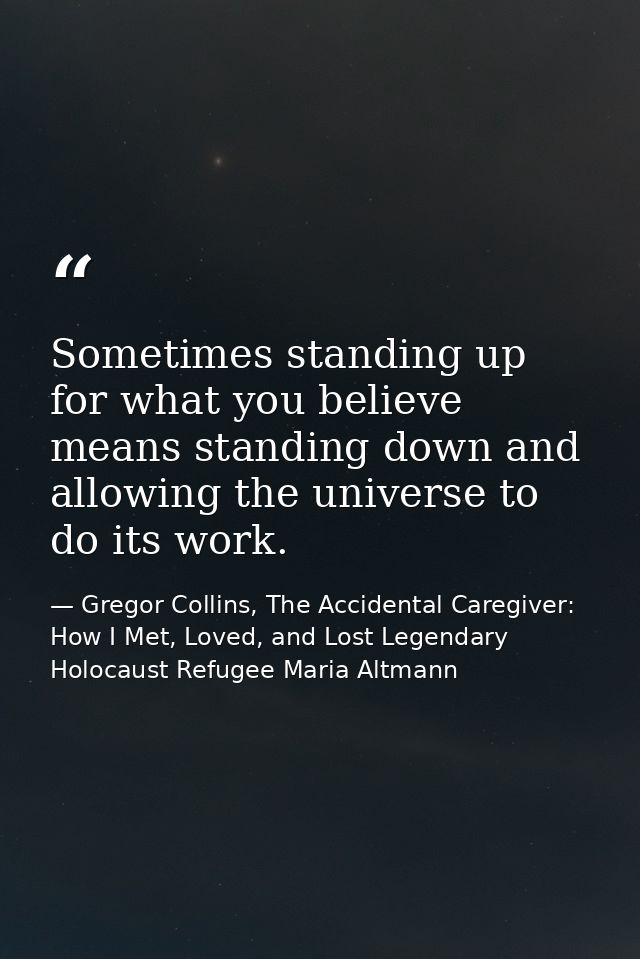 Sometimes standing up for what you believe means standing down and allowing the universe to do its work. — Gregor Collins, The Accidental Caregiver: How I Met, Loved, and Lost Legendary Holocaust Refugee Maria Altmann
