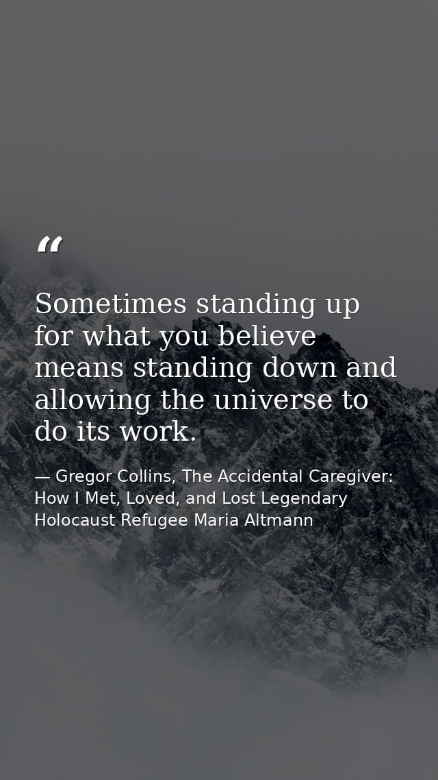Sometimes standing up for what you believe means standing down and allowing the universe to do its work. — Gregor Collins, The Accidental Caregiver: How I Met, Loved, and Lost Legendary Holocaust Refugee Maria Altmann