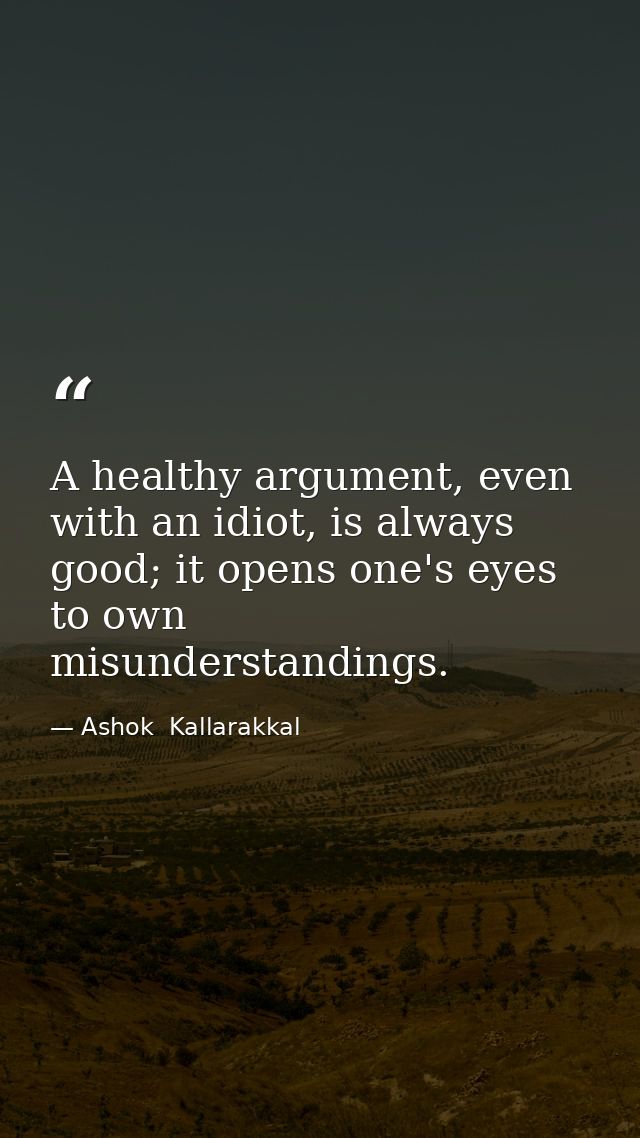 A healthy argument, even with an idiot, is always good; it opens one's eyes to own misunderstandings. — Ashok  Kallarakkal