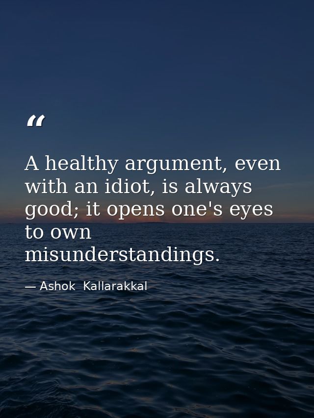 A healthy argument, even with an idiot, is always good; it opens one's eyes to own misunderstandings. — Ashok  Kallarakkal