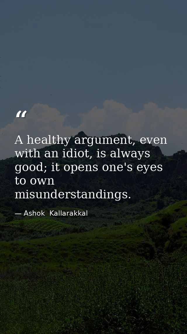 A healthy argument, even with an idiot, is always good; it opens one's eyes to own misunderstandings. — Ashok  Kallarakkal