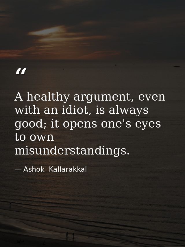 A healthy argument, even with an idiot, is always good; it opens one's eyes to own misunderstandings. — Ashok  Kallarakkal