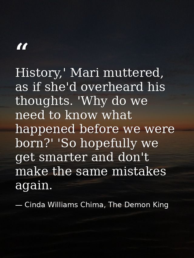 History,' Mari muttered, as if she'd overheard his thoughts. 'Why do we need to know what happened before we were born?' — Cinda Williams Chima, The Demon King
