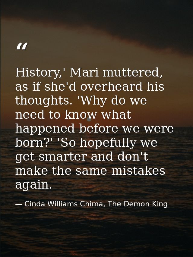 History,' Mari muttered, as if she'd overheard his thoughts. 'Why do we need to know what happened before we were born?' — Cinda Williams Chima, The Demon King