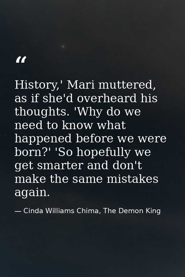 History,' Mari muttered, as if she'd overheard his thoughts. 'Why do we need to know what happened before we were born?' — Cinda Williams Chima, The Demon King