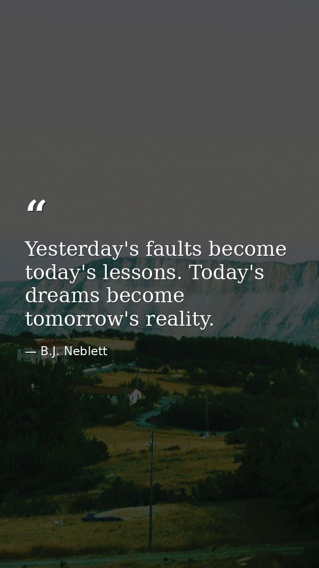 Yesterday's faults become today's lessons. Today's dreams become tomorrow's reality. — B.J. Neblett