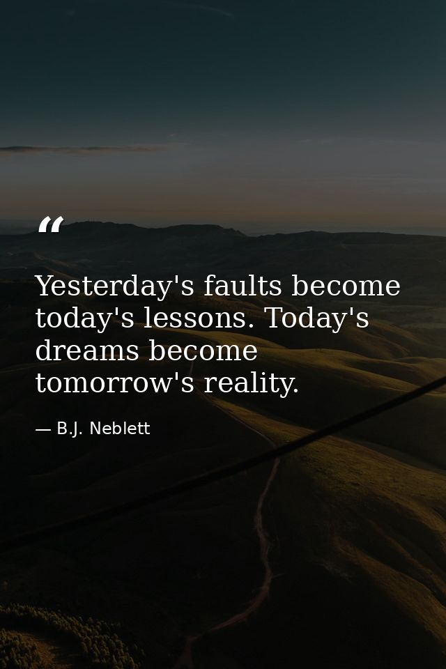 Yesterday's faults become today's lessons. Today's dreams become tomorrow's reality. — B.J. Neblett