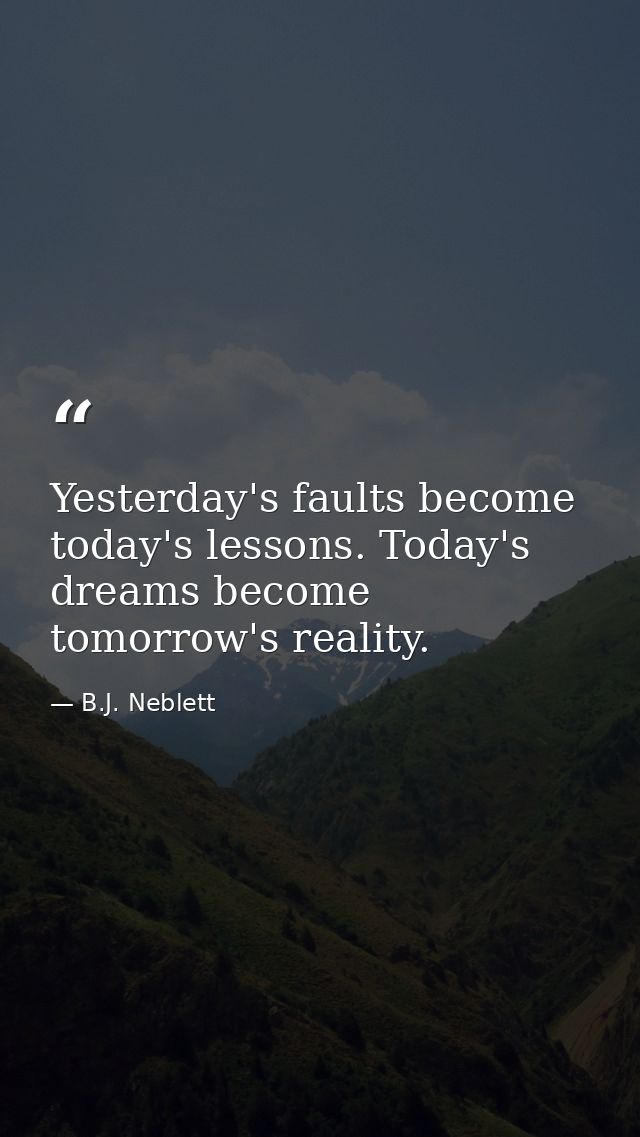 Yesterday's faults become today's lessons. Today's dreams become tomorrow's reality. — B.J. Neblett
