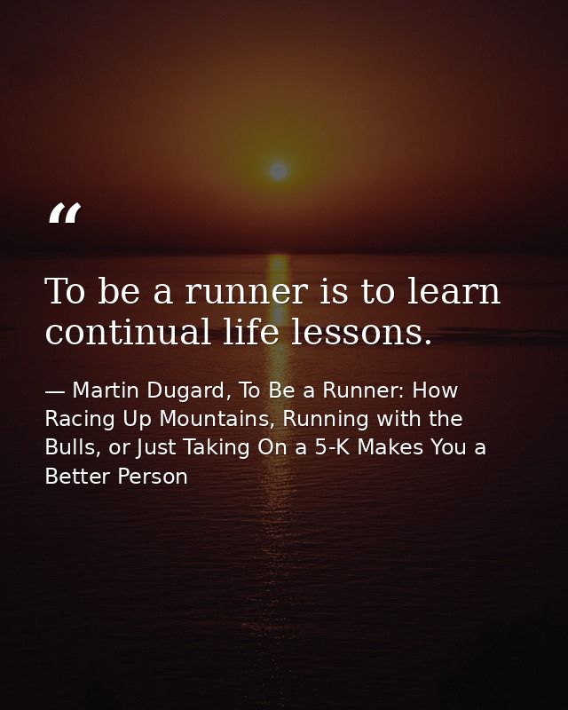 To be a runner is to learn continual life lessons. — Martin Dugard, To Be a Runner: How Racing Up Mountains, Running with the Bulls, or Just Taking On a 5-K Makes You a Better Person