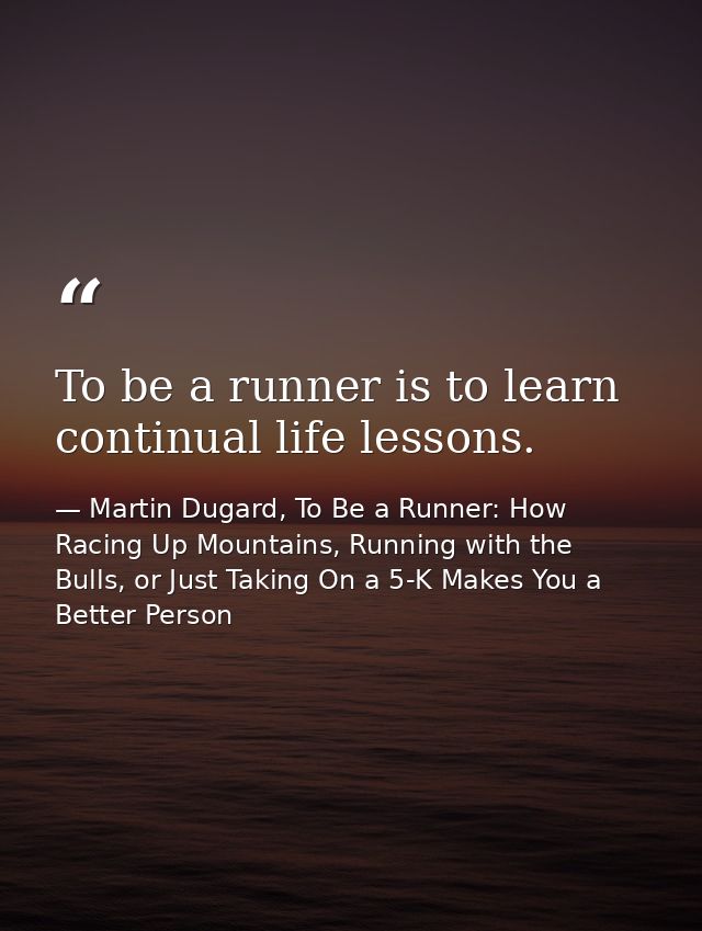 To be a runner is to learn continual life lessons. — Martin Dugard, To Be a Runner: How Racing Up Mountains, Running with the Bulls, or Just Taking On a 5-K Makes You a Better Person
