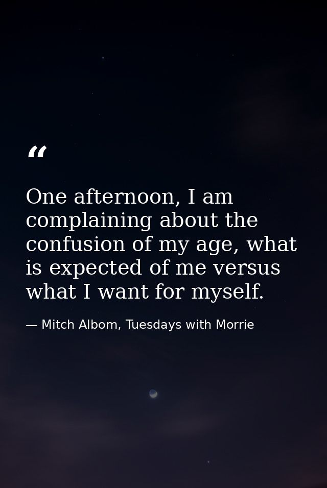 One afternoon, I am complaining about the confusion of my age, what is expected of me versus what I want for myself. — Mitch Albom, Tuesdays with Morrie