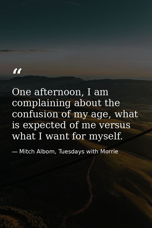 One afternoon, I am complaining about the confusion of my age, what is expected of me versus what I want for myself. — Mitch Albom, Tuesdays with Morrie