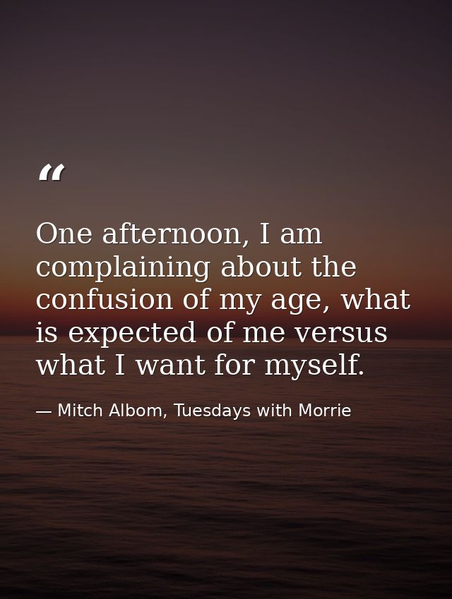 One afternoon, I am complaining about the confusion of my age, what is expected of me versus what I want for myself. — Mitch Albom, Tuesdays with Morrie