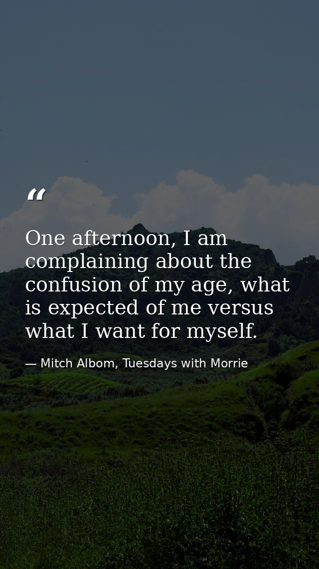 One afternoon, I am complaining about the confusion of my age, what is expected of me versus what I want for myself. — Mitch Albom, Tuesdays with Morrie