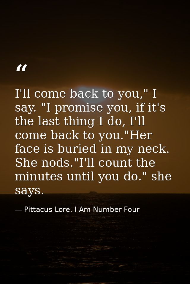 I'll come back to you," I say. "I promise you, if it's the last thing I do, I'll come back to you."Her face is buried in — Pittacus Lore, I Am Number Four