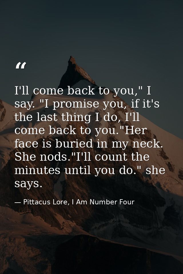 I'll come back to you," I say. "I promise you, if it's the last thing I do, I'll come back to you."Her face is buried in — Pittacus Lore, I Am Number Four