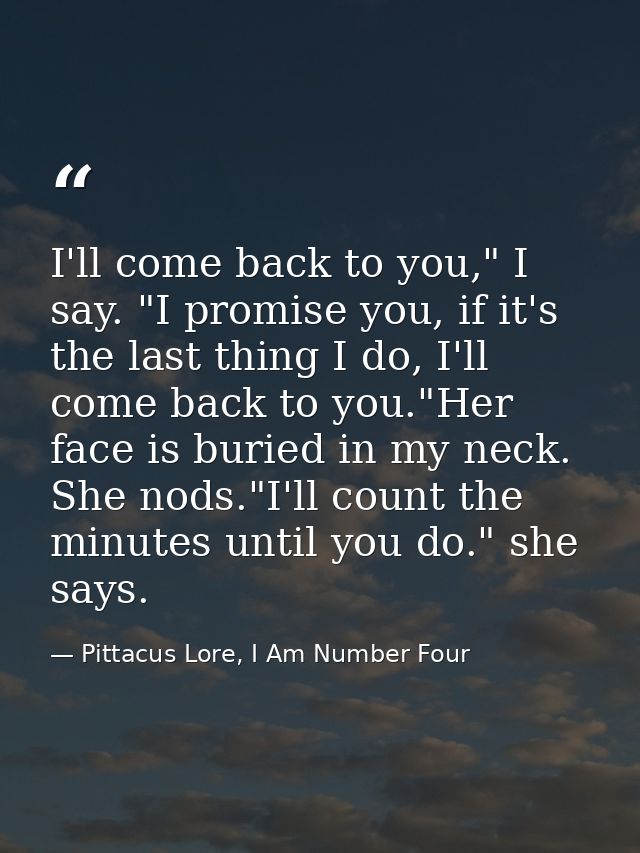 I'll come back to you," I say. "I promise you, if it's the last thing I do, I'll come back to you."Her face is buried in — Pittacus Lore, I Am Number Four
