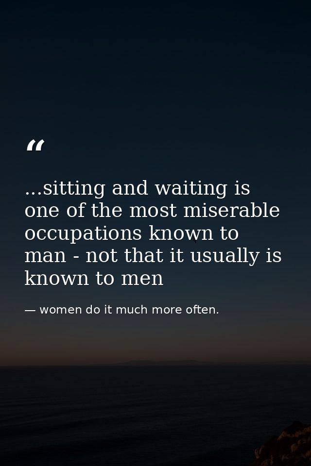 ...sitting and waiting is one of the most miserable occupations known to man - not that it usually is known to men — women do it much more often.