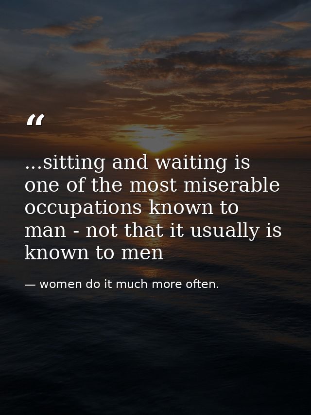 ...sitting and waiting is one of the most miserable occupations known to man - not that it usually is known to men — women do it much more often.