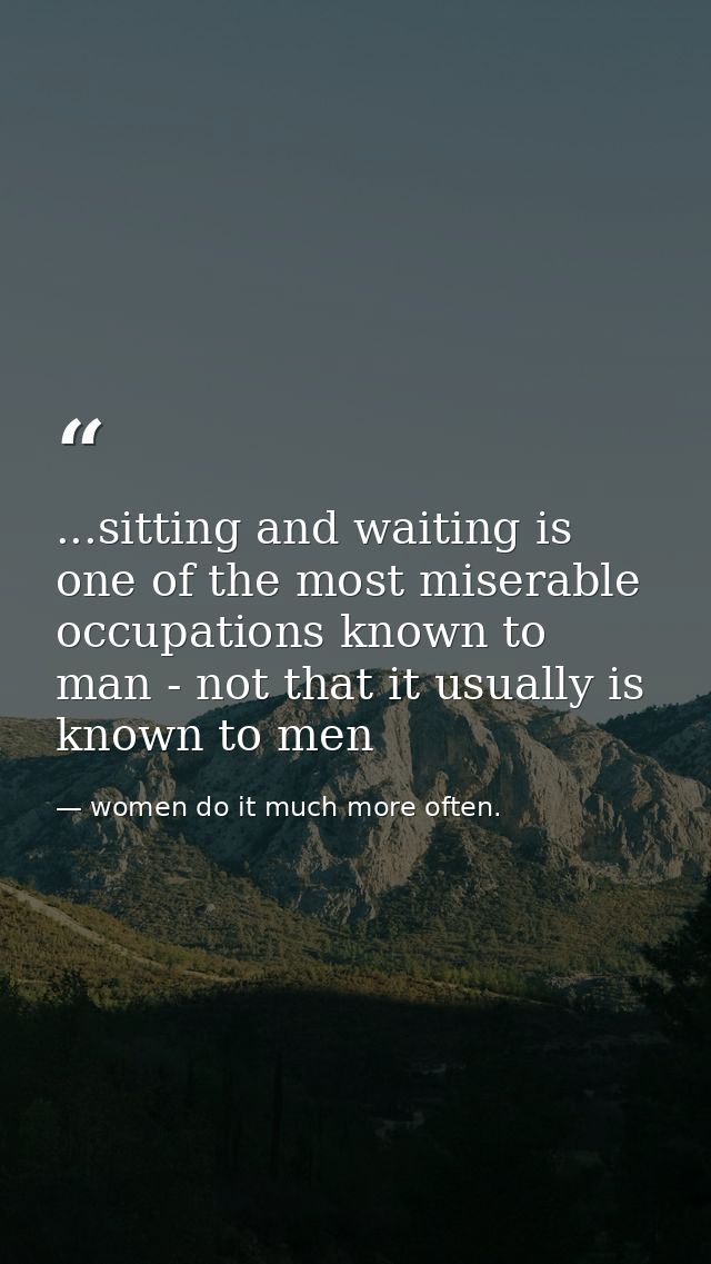 ...sitting and waiting is one of the most miserable occupations known to man - not that it usually is known to men — women do it much more often.