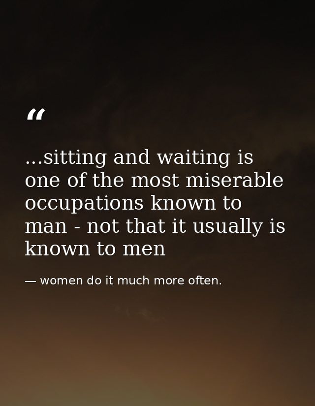...sitting and waiting is one of the most miserable occupations known to man - not that it usually is known to men — women do it much more often.