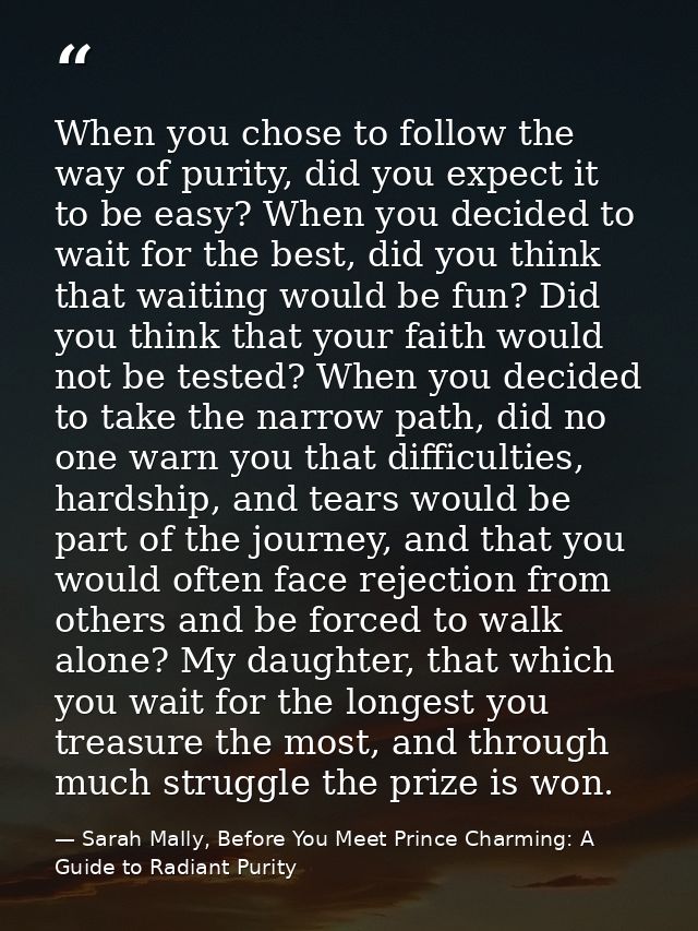 When you chose to follow the way of purity, did you expect it to be easy? When you decided to wait for the best, did you — Sarah Mally, Before You Meet Prince Charming: A Guide to Radiant Purity