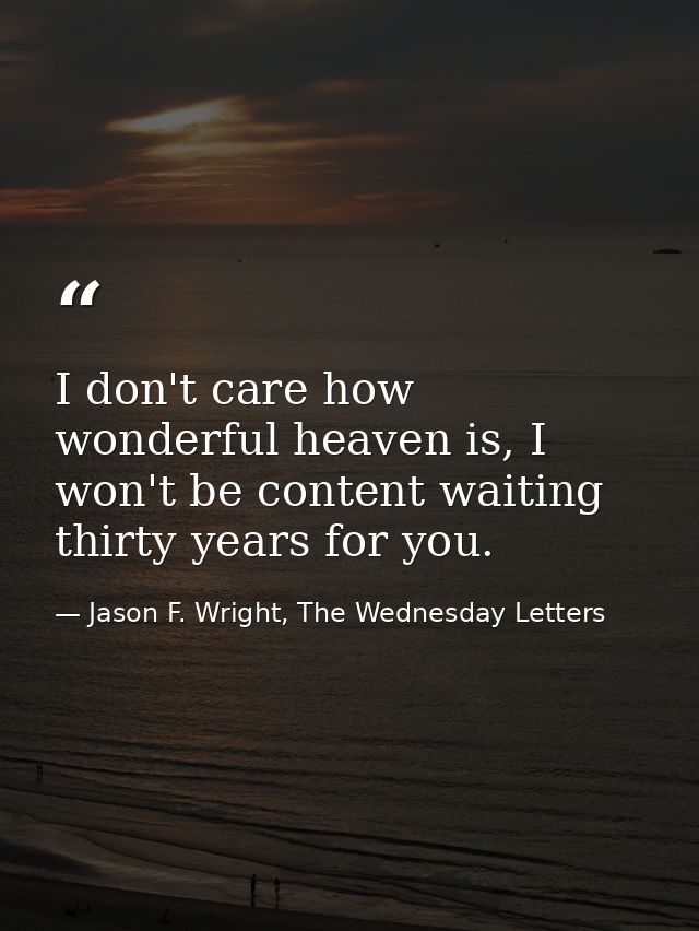 I don't care how wonderful heaven is, I won't be content waiting thirty years for you. — Jason F. Wright, The Wednesday Letters