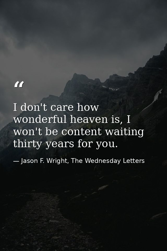 I don't care how wonderful heaven is, I won't be content waiting thirty years for you. — Jason F. Wright, The Wednesday Letters