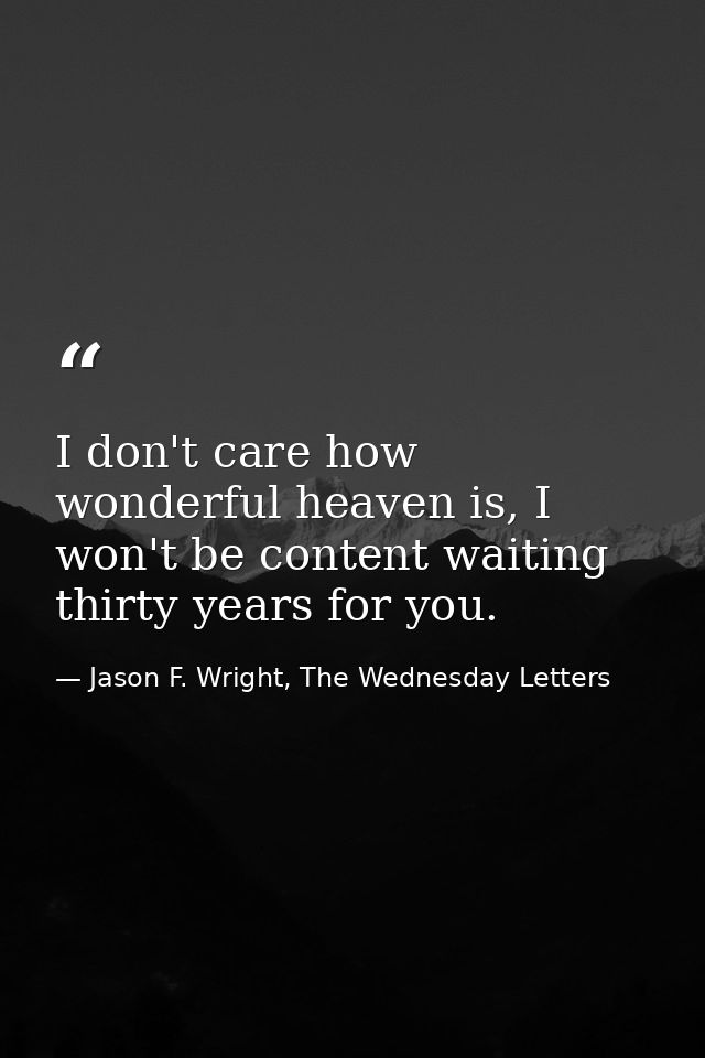 I don't care how wonderful heaven is, I won't be content waiting thirty years for you. — Jason F. Wright, The Wednesday Letters