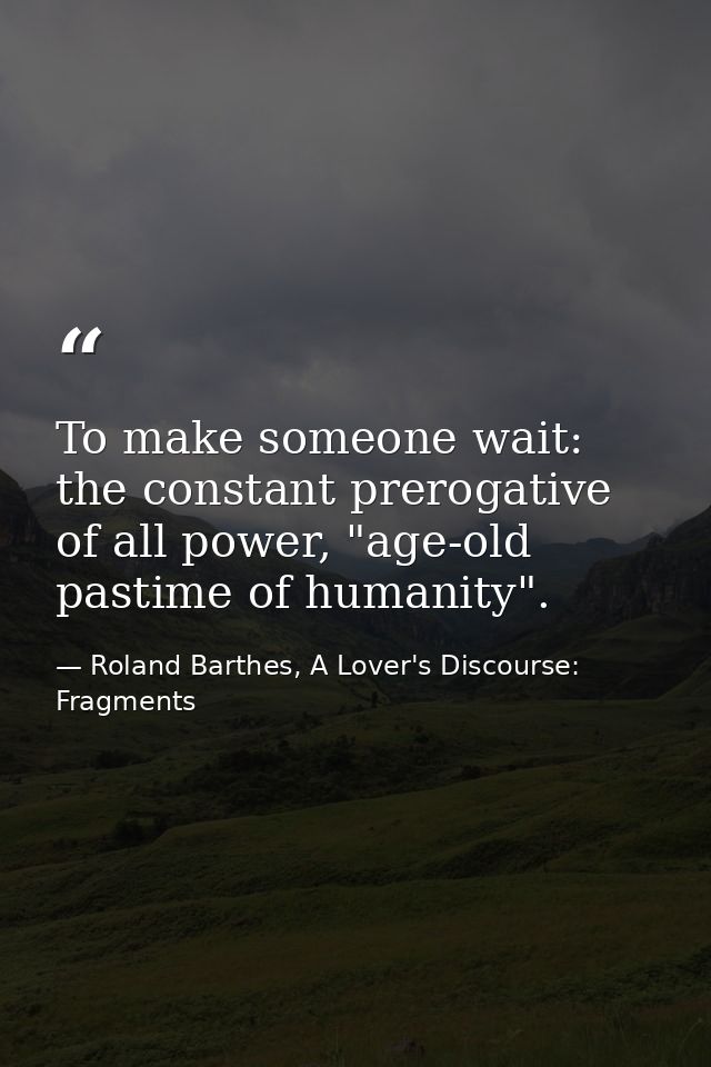 To make someone wait: the constant prerogative of all power, "age-old pastime of humanity". — Roland Barthes, A Lover's Discourse: Fragments