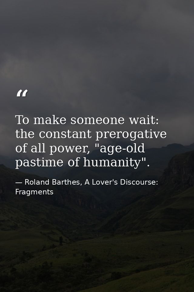 To make someone wait: the constant prerogative of all power, "age-old pastime of humanity". — Roland Barthes, A Lover's Discourse: Fragments
