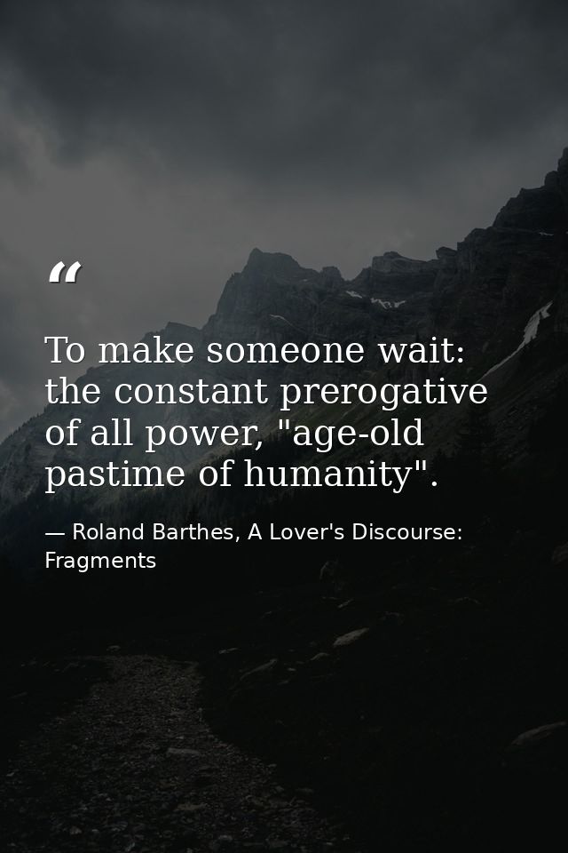 To make someone wait: the constant prerogative of all power, "age-old pastime of humanity". — Roland Barthes, A Lover's Discourse: Fragments