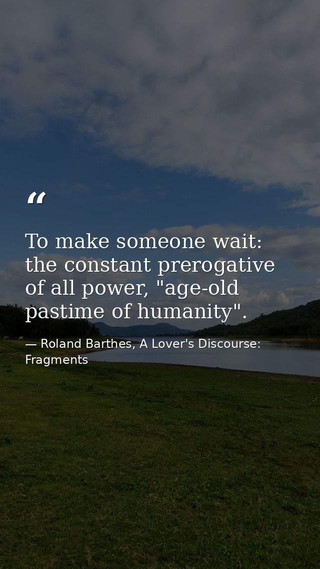 To make someone wait: the constant prerogative of all power, "age-old pastime of humanity". — Roland Barthes, A Lover's Discourse: Fragments