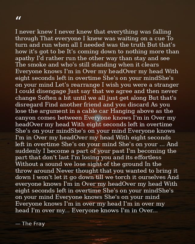 I never knew I never knew that everything was falling through That everyone I knew was waiting on a cue To turn and run  — The Fray