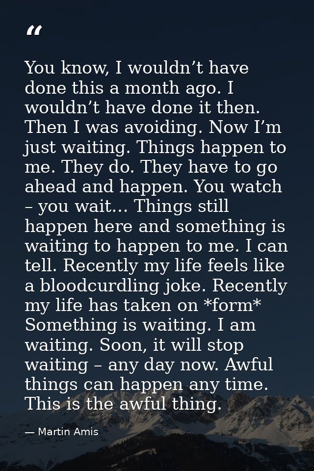 You know, I wouldn’t have done this a month ago. I wouldn’t have done it then. Then I was avoiding. Now I’m just waiting — Martin Amis