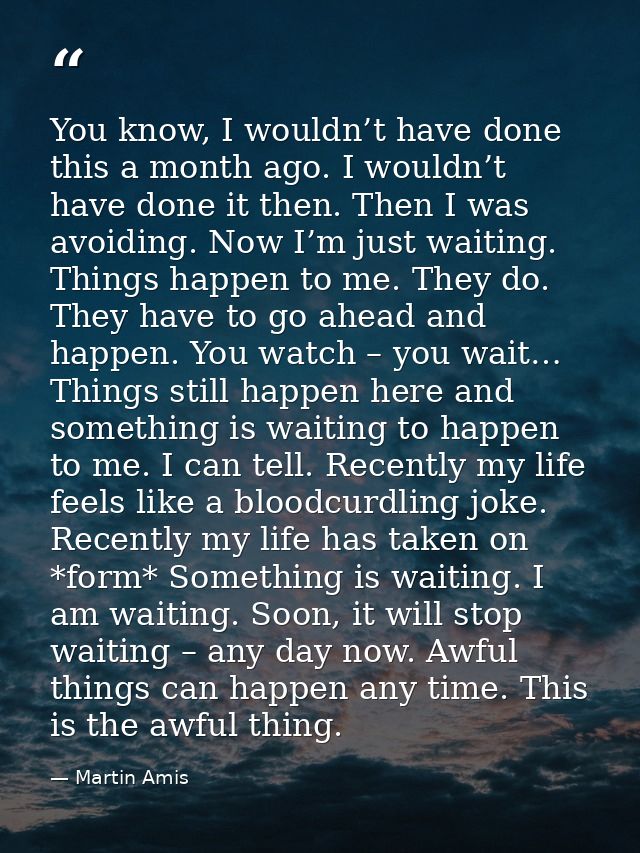 You know, I wouldn’t have done this a month ago. I wouldn’t have done it then. Then I was avoiding. Now I’m just waiting — Martin Amis