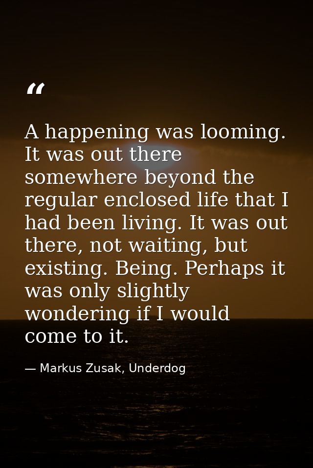 A happening was looming. It was out there somewhere beyond the regular enclosed life that I had been living. It was out  — Markus Zusak, Underdog