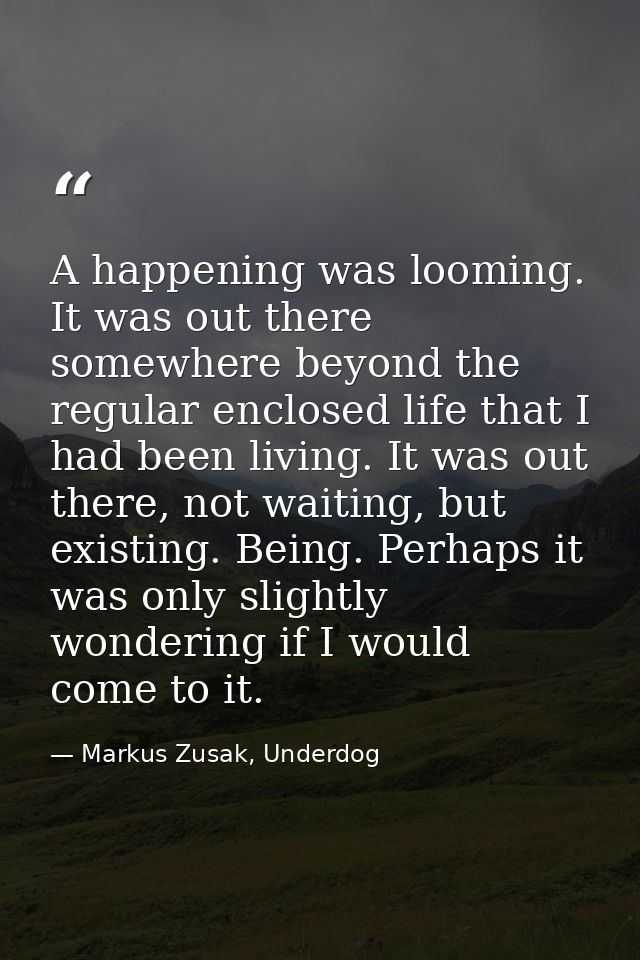 A happening was looming. It was out there somewhere beyond the regular enclosed life that I had been living. It was out  — Markus Zusak, Underdog
