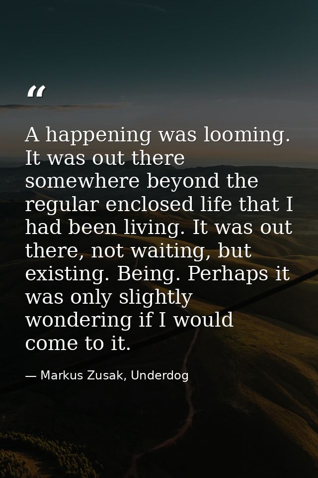 A happening was looming. It was out there somewhere beyond the regular enclosed life that I had been living. It was out  — Markus Zusak, Underdog