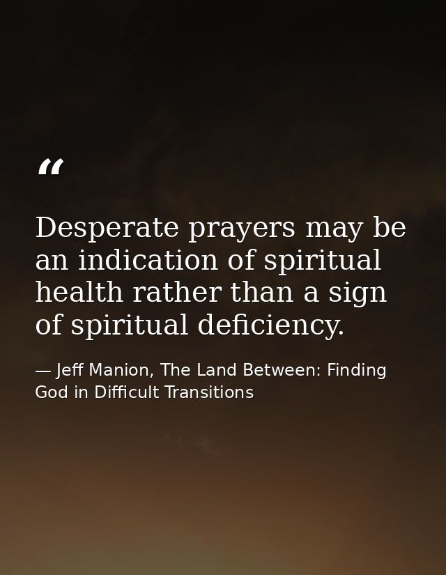 Desperate prayers may be an indication of spiritual health rather than a sign of spiritual deficiency. — Jeff Manion, The Land Between: Finding God in Difficult Transitions