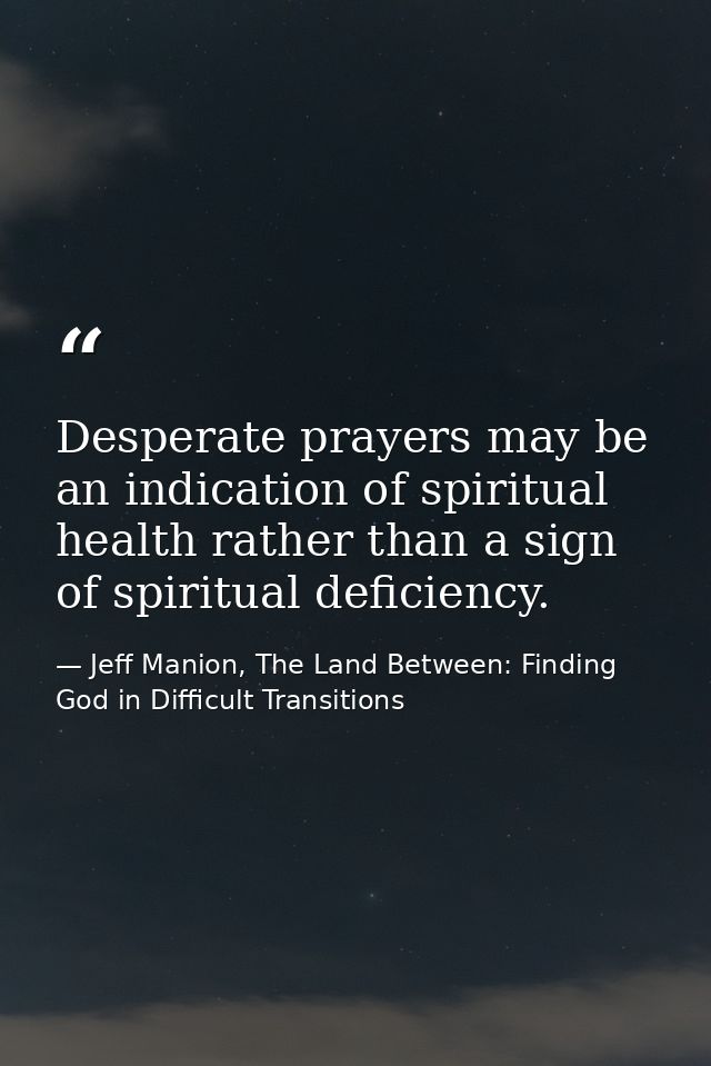 Desperate prayers may be an indication of spiritual health rather than a sign of spiritual deficiency. — Jeff Manion, The Land Between: Finding God in Difficult Transitions