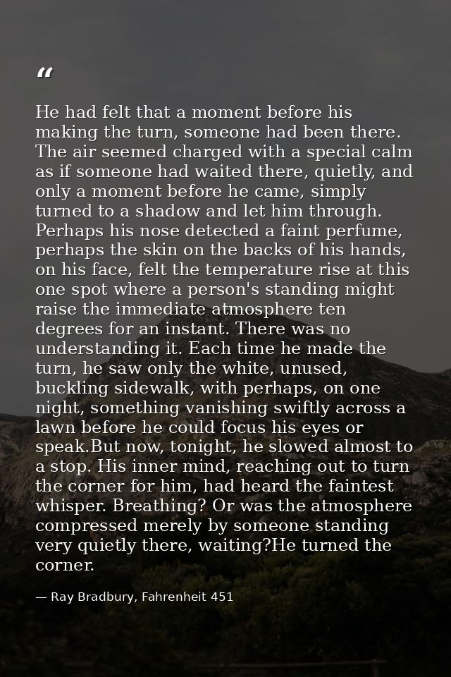 He had felt that a moment before his making the turn, someone had been there. The air seemed charged with a special calm — Ray Bradbury, Fahrenheit 451