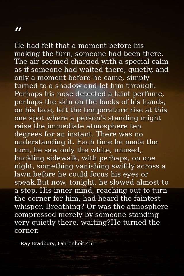 He had felt that a moment before his making the turn, someone had been there. The air seemed charged with a special calm — Ray Bradbury, Fahrenheit 451
