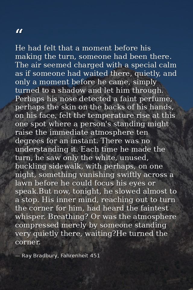 He had felt that a moment before his making the turn, someone had been there. The air seemed charged with a special calm — Ray Bradbury, Fahrenheit 451
