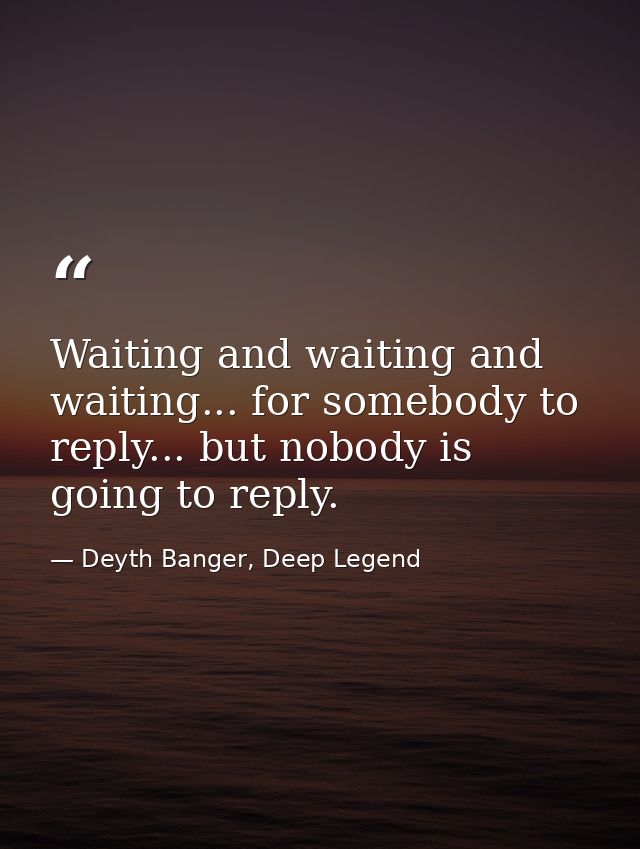 Waiting and waiting and waiting... for somebody to reply... but nobody is going to reply. — Deyth Banger, Deep Legend